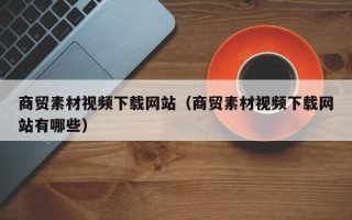 祁阳商贸素材视频下载网站（商贸素材视频下载网站有哪些）