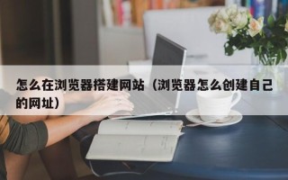 祁阳怎么在浏览器搭建网站（浏览器怎么创建自己的网址）