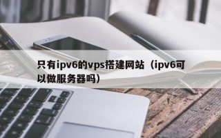 祁阳只有ipv6的vps搭建网站（ipv6可以做服务器吗）