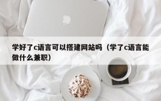 祁阳学好了c语言可以搭建网站吗（学了c语言能做什么兼职）